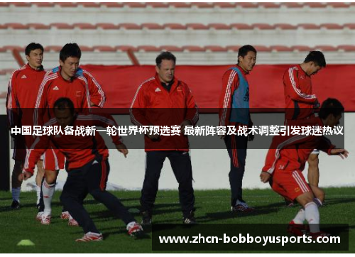 中国足球队备战新一轮世界杯预选赛 最新阵容及战术调整引发球迷热议