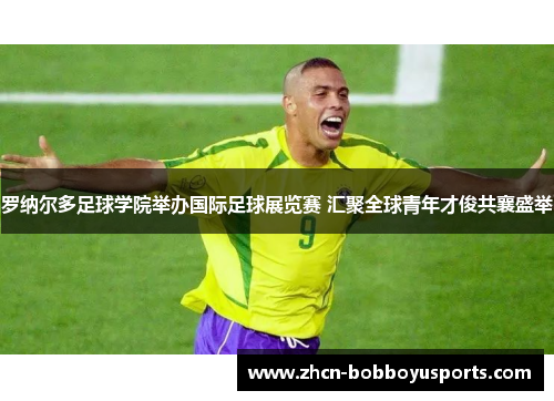 罗纳尔多足球学院举办国际足球展览赛 汇聚全球青年才俊共襄盛举