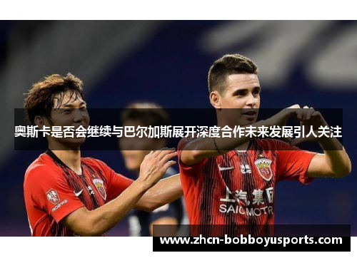 奥斯卡是否会继续与巴尔加斯展开深度合作未来发展引人关注