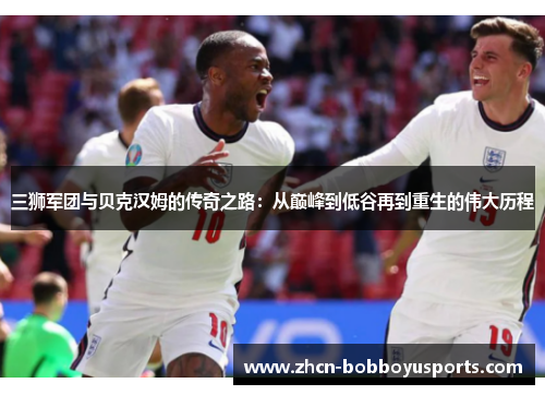 三狮军团与贝克汉姆的传奇之路：从巅峰到低谷再到重生的伟大历程