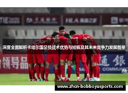 深度全面解析卡塔尔国足技战术优势与短板及其未来竞争力发展前景