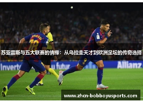 苏亚雷斯与五大联赛的情缘：从乌拉圭天才到欧洲足坛的传奇选择